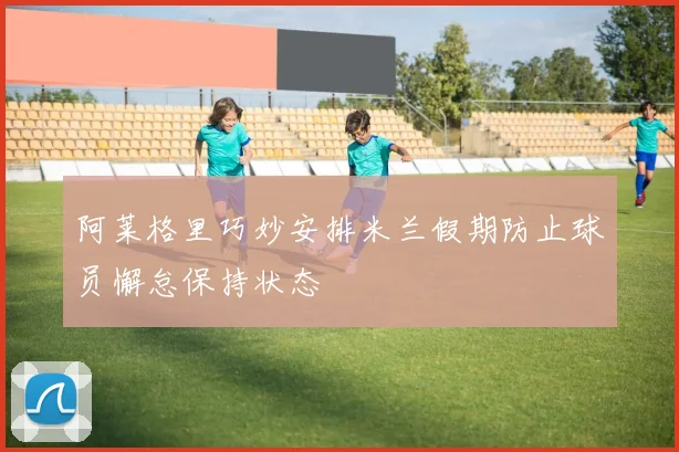 阿莱格里巧妙安排米兰假期防止球员懈怠保持状态
