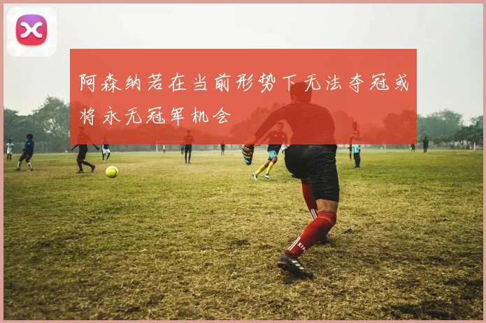 阿森纳若在当前形势下无法夺冠或将永无冠军机会