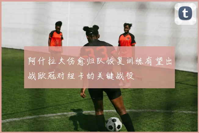 阿什拉夫伤愈归队恢复训练有望出战欧冠对纽卡的关键战役
