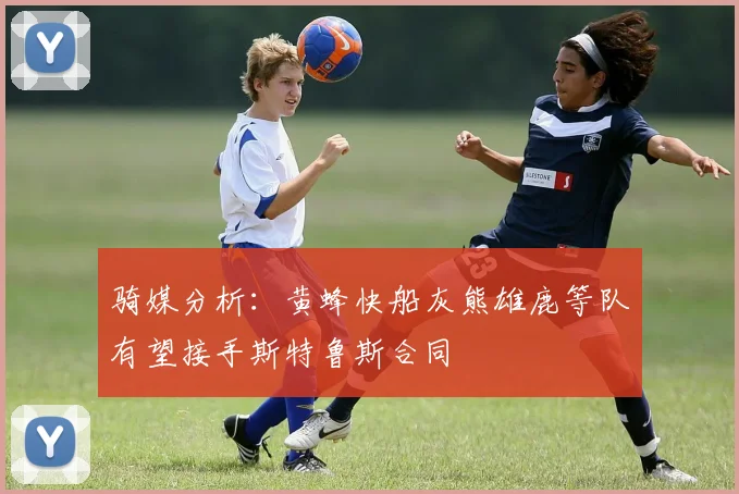 骑媒分析：黄蜂快船灰熊雄鹿等队有望接手斯特鲁斯合同