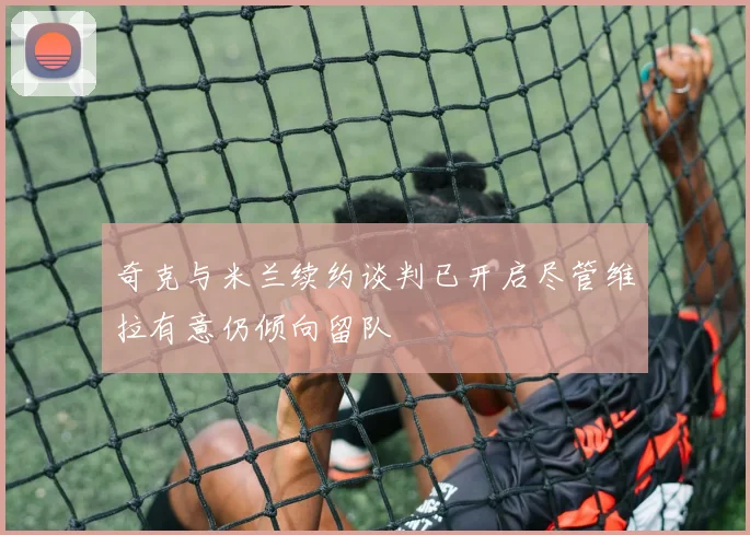 奇克与米兰续约谈判已开启尽管维拉有意仍倾向留队