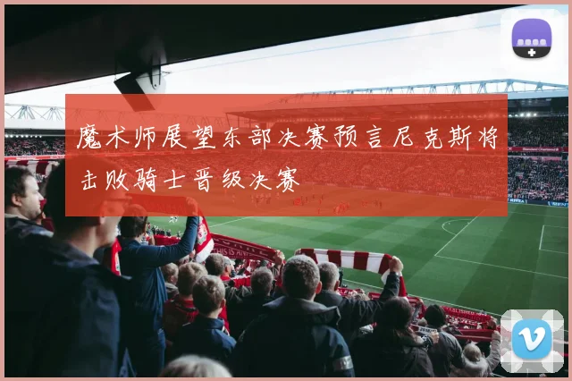 魔术师展望东部决赛预言尼克斯将击败骑士晋级决赛