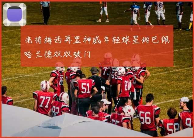 老将梅西再显神威年轻球星姆巴佩哈兰德双双破门