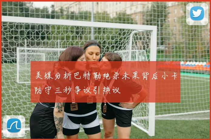 美媒分析巴特勒绝杀未果背后小卡防守三秒争议引热议