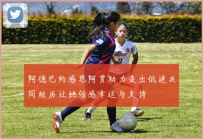 阿德巴约感恩阿贾助力走出低迷共同经历让她倍感幸运与支持