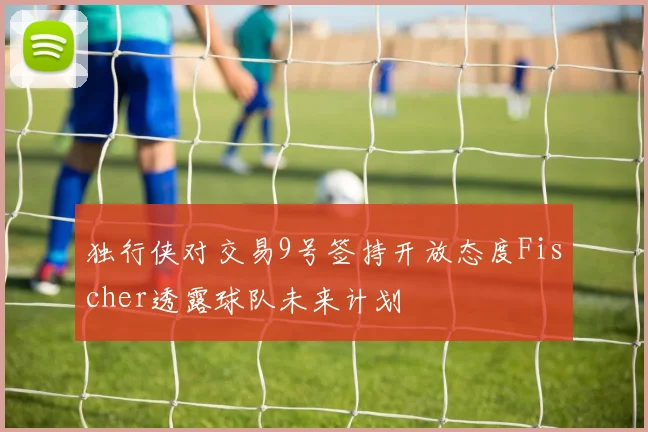 独行侠对交易9号签持开放态度Fischer透露球队未来计划