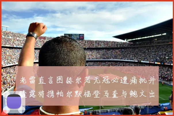 老雷直言图赫尔若无冠必遭痛批并透露将携帕尔默福登马奎与鲍文出战