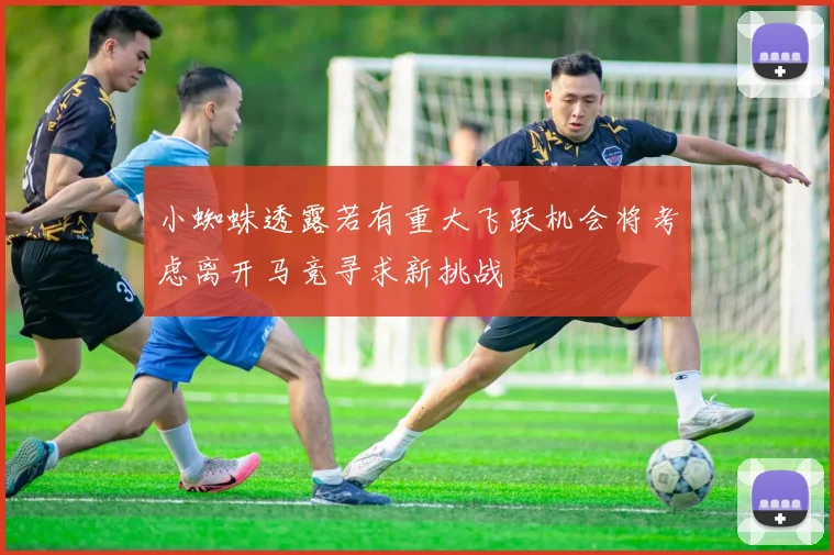 小蜘蛛透露若有重大飞跃机会将考虑离开马竞寻求新挑战