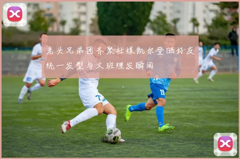 光头兄弟团齐聚社媒凯尔登晒好友统一发型与文班理发瞬间
