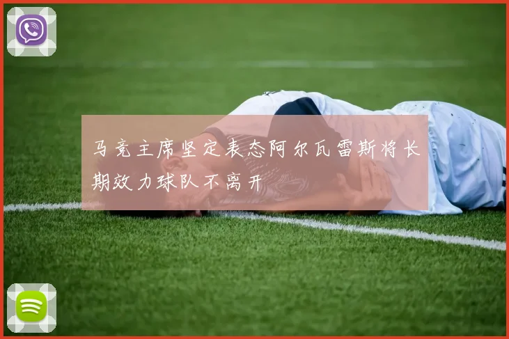 马竞主席坚定表态阿尔瓦雷斯将长期效力球队不离开