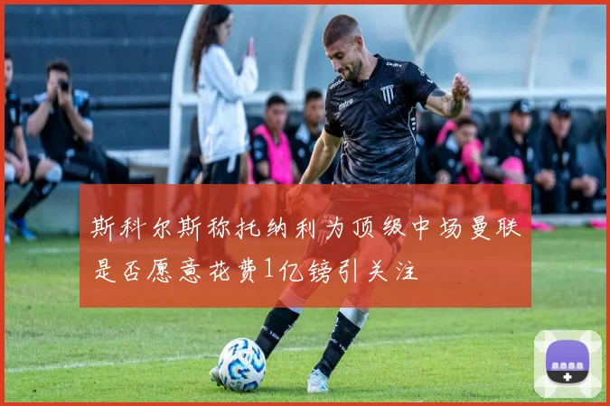 斯科尔斯称托纳利为顶级中场曼联是否愿意花费1亿镑引关注