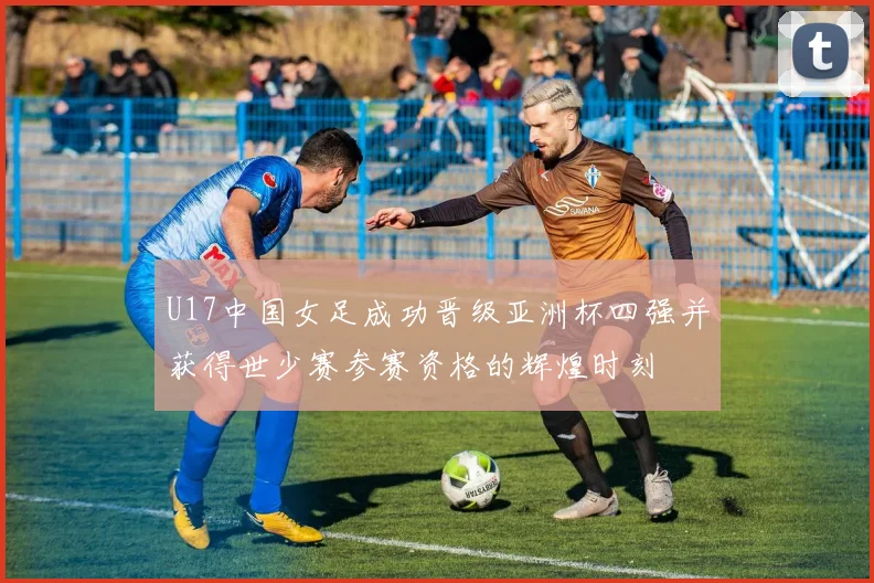 U17中国女足成功晋级亚洲杯四强并获得世少赛参赛资格的辉煌时刻