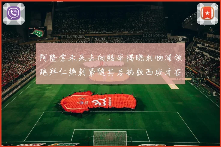 阿隆索未来去向赔率揭晓利物浦领跑拜仁热刺紧随其后执教西班牙在列