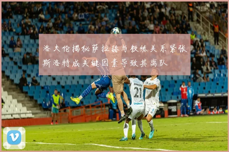 洛夫伦揭秘萨拉赫与教练关系紧张斯洛特成关键因素导致其离队