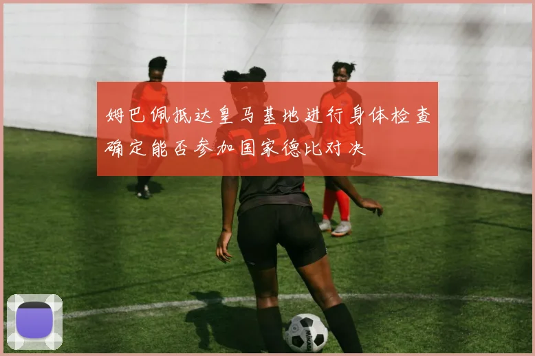 姆巴佩抵达皇马基地进行身体检查确定能否参加国家德比对决