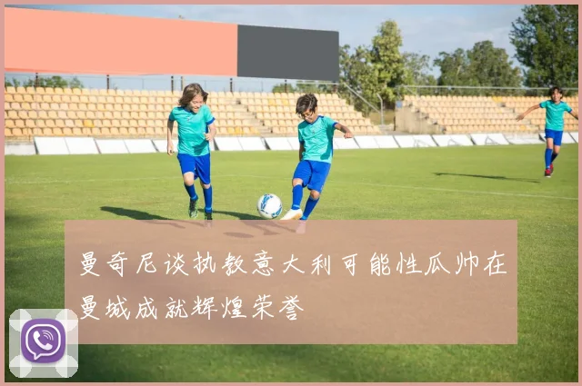 曼奇尼谈执教意大利可能性瓜帅在曼城成就辉煌荣誉