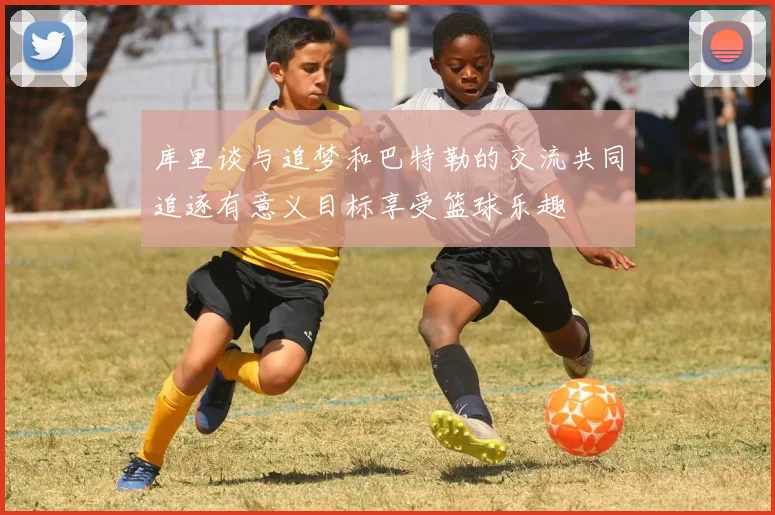 库里谈与追梦和巴特勒的交流共同追逐有意义目标享受篮球乐趣