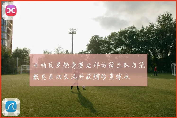 卡纳瓦罗热身赛后拜访荷兰队与范戴克亲切交流并获赠珍贵球衣