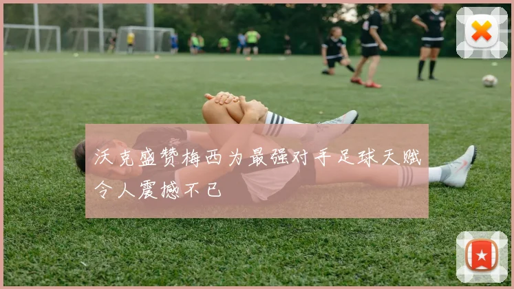 沃克盛赞梅西为最强对手足球天赋令人震撼不已