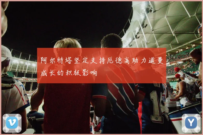 阿尔特塔坚定支持厄德高助力道曼成长的积极影响
