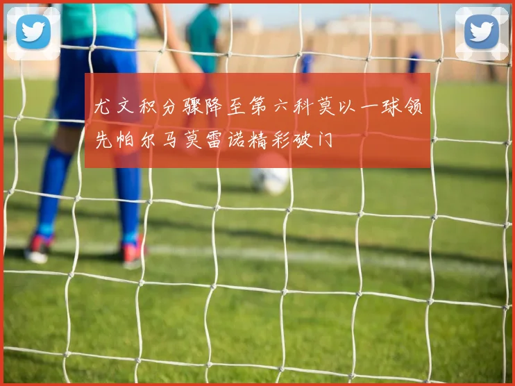 尤文积分骤降至第六科莫以一球领先帕尔马莫雷诺精彩破门